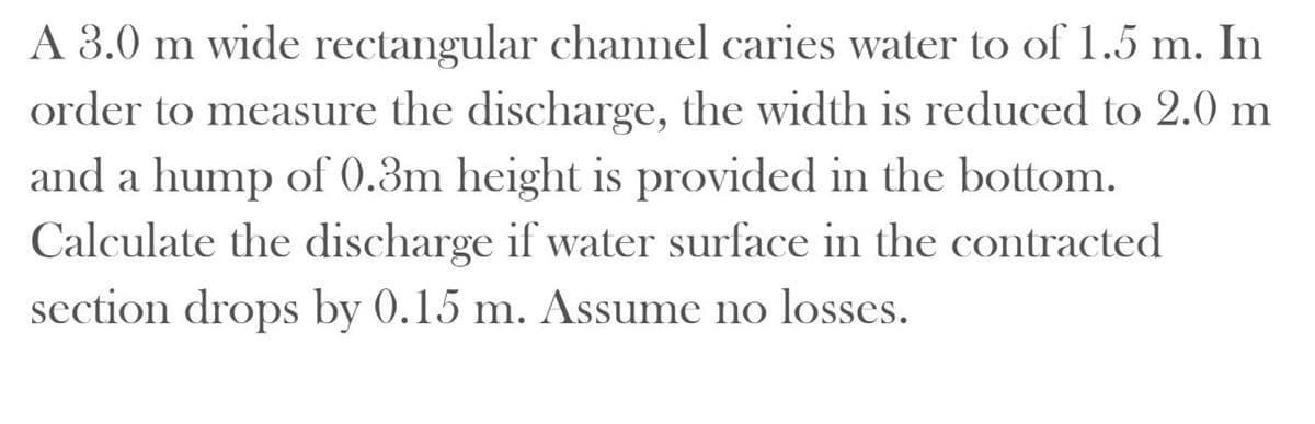 A 3.0 m wide rectangular channel caries water to of 1.5 m. In
order to measure the discharge, the width is reduced to 2.0 m
and a hump of 0.3m height is provided in the bottom.
Calculate the discharge if water surface in the contracted
section drops by 0.15 m. Assume no losses.