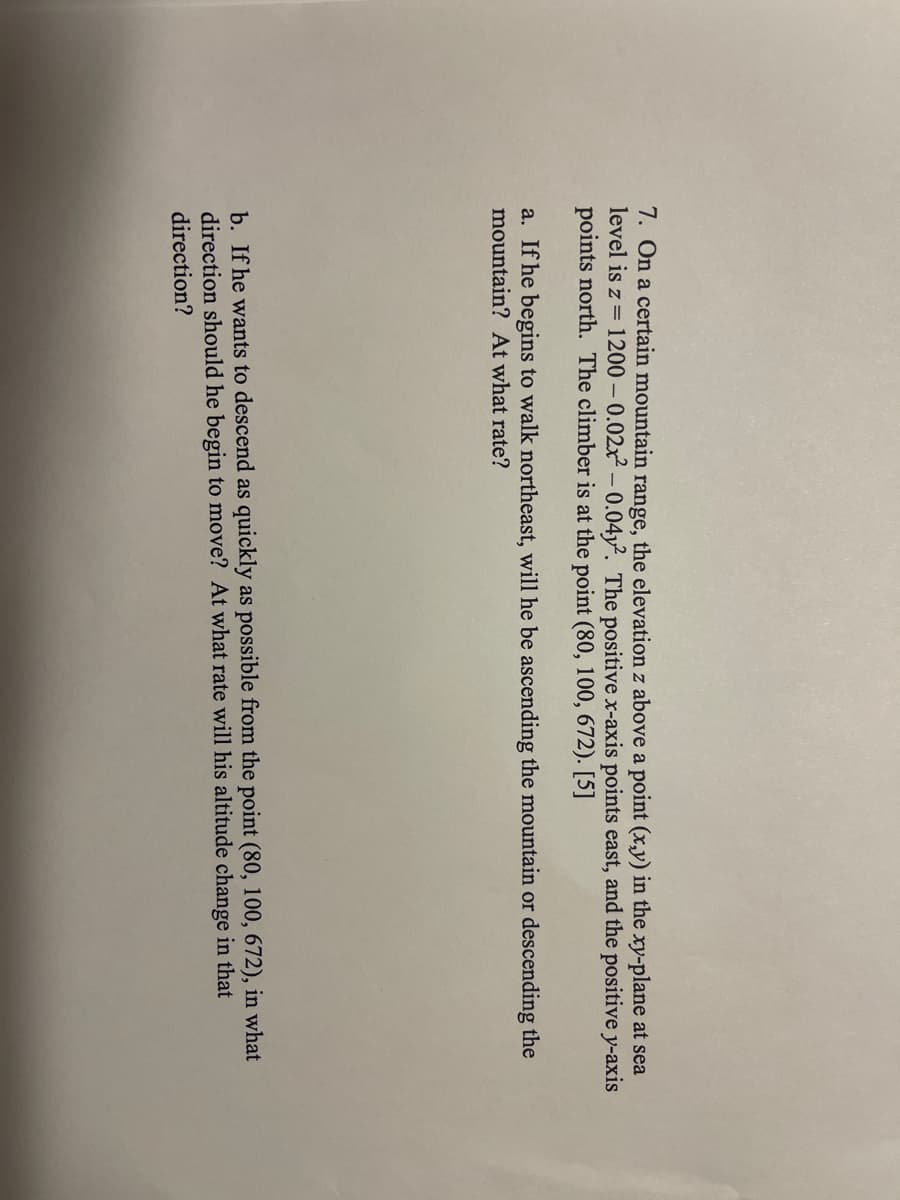 7. On a certain mountain range, the elevation z above a point (x,y) in the xy-plane at sea
level is z = 1200 -0.02x² -0.04y2. The positive x-axis points east, and the positive y-axis
points north. The climber is at the point (80, 100, 672). [5]
a. If he begins to walk northeast, will he be ascending the mountain or descending the
mountain? At what rate?
b. If he wants to descend as quickly as possible from the point (80, 100, 672), in what
direction should he begin to move? At what rate will his altitude change in that
direction?