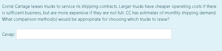 Corral Cartage leases trucks to service its shipping contracts. Larger trucks have cheaper operating costs if there
is sufficient business, but are more expensive if they are not full. CC has estimates of monthly shipping demand.
What comparison method(s) would be appropriate for choosing which trucks to lease?
Cevap:
