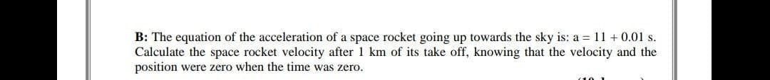 B: The equation of the acceleration of a space rocket going up towards the sky is: a = 11 + 0.01 s.
Calculate the space rocket velocity after 1 km of its take off, knowing that the velocity and the
position were zero when the time was zero.