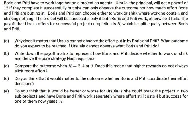 Boris and Priti have to work together on a project as agents. Ursula, the principal, will get a payoff of
12 if they complete it successfully but she can only observe the outcome not how much effort Boris
and Priti are putting in. Boris and Priti can choose either to work or shirk where working costs 4 and
shirking nothing. The project will be successful only if both Boris and Priti work, otherwise it fails. The
payoff that Ursula offers for successful project completion is R, which is split equally between Boris
and Priti.
(a) Why does it matter that Ursula cannot observe the effort put in by Boris and Priti? What outcome
do you expect to be reached if Ursuala cannot observe what Boris and Priti do?
(b) Write down the payoff matrix to represent how Boris and Priti decide whether to work or shirk
and derive the pure strategy Nash equilibria.
(c) Compare the outcome when R = 2, 4 or 9. Does this mean that higher rewards do not always
elicit more effort?
(d) Do you think that it would matter to the outcome whether Boris and Priti coordinate their effort
decisions?
(e) Do you think that it would be better or worse for Ursula is she could break the project in two
sub-projects and have Boris and Priti work separately where effort still costs 4 but success for
one of them now yields 5?
