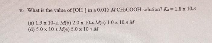 10. What is the value of [OH-] in a 0.015 MCHCOOH solution? Ka= 1.8 x 10-5
(a) 1.9 x 10-11 M(b) 2.0 x 10-6 M(c) 1.0 x 10-9 M
(d) 5.0 x 10-8 M(e) 5.0 x 10-7 M
