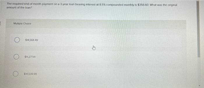 The required end of month payment on a 3-year loan bearing interest at 8.5% compounded monthly is $356 60 What was the original
amount of the loan?
Multiple Choice
$14,564.49
$1,27741
$14.539.99
