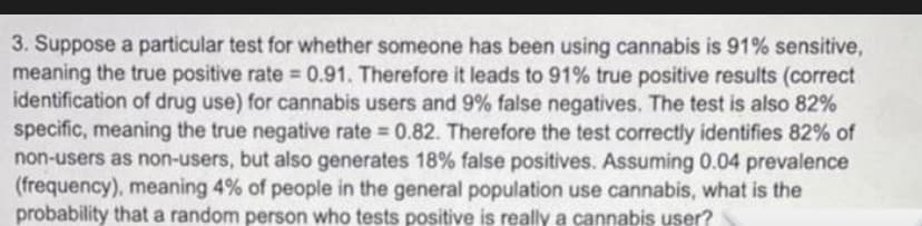 3. Suppose a particular test for whether someone has been using cannabis is 91% sensitive,
meaning the true positive rate 0.91. Therefore it leads to 91% true positive results (correct
identification of drug use) for cannabis users and 9% false negatives. The test is also 82%
specific, meaning the true negative rate 0.82. Therefore the test correctly identifies 82% of
non-users as non-users, but also generates 18% false positives. Assuming 0.04 prevalence
(frequency), meaning 4% of people in the general population use cannabis, what is the
probability that a random person who tests positive is really a cannabis user?
