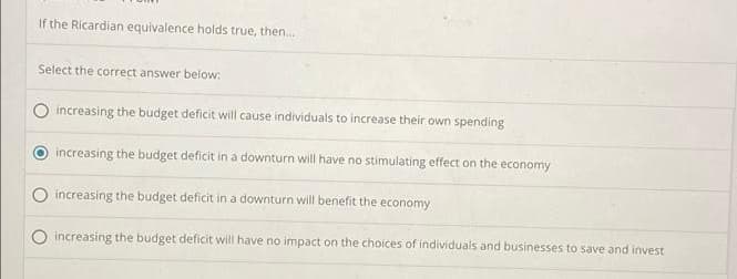 If the Ricardian equivalence holds true, then...
Select the correct answer below:
increasing the budget deficit will cause individuals to increase their own spending
increasing the budget deficit in a downturn will have no stimulating effect on the economy
increasing the budget deficit in a downturn will benefit the economy
increasing the budget deficit will have no impact on the choices of individuals and businesses to save and invest