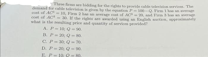 Three firms are bidding for the rights to provide cable television services. The
demand for cable television is given by the equation P=100-Q. Firm 1 has an average
cost of AC¹ =
10, Firm 2 has an average cost of AC2= 20, and Firm 3 has an average
cost of AC3 =
30. If the rights are awarded using an English auction, approximately
what is the resulting price and quantity of services provided?
A. P= 10; Q = 90.
B. P = 20; Q = 80.
C. P = 30; Q = 70.
D. P= 20; Q = 90.
E. P= 10; Q = 80.