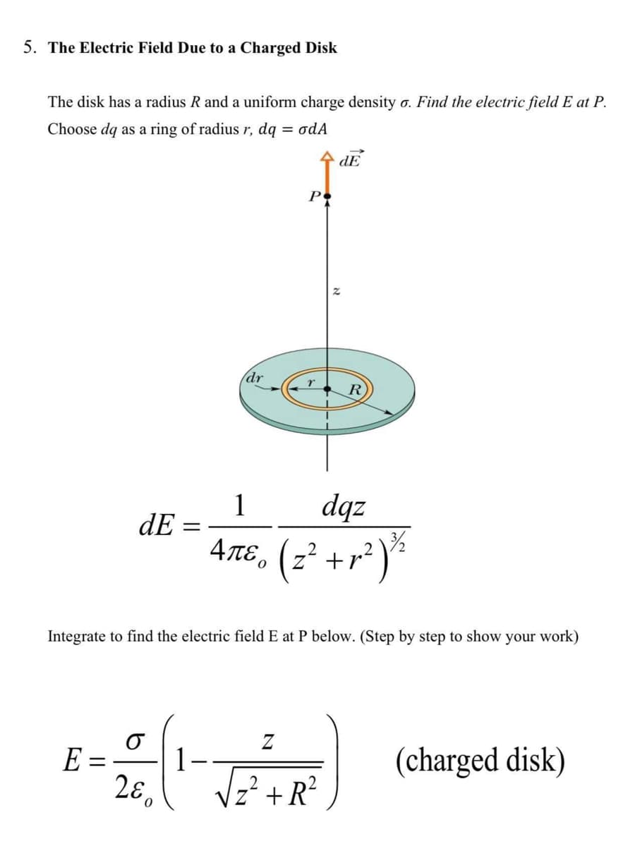 5. The Electric Field Due to a Charged Disk
The disk has a radius R and a uniform charge density o. Find the electric field E at P.
= odA
Choose dq as a ring of radius r, dq
dE
Po
dr
R
dqz
4tɛ, (z² +r² )ª
1
dE =
Integrate to find the electric field E at P below. (Step by step to show your work)
Z
E =
1-
(charged disk)
||
Vz² +R²
280
