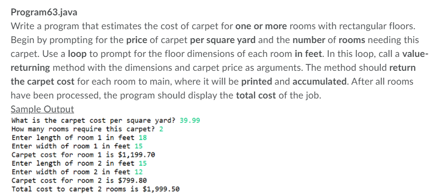 Program63.java
Write a program that estimates the cost of carpet for one or more rooms with rectangular floors.
Begin by prompting for the price of carpet per square yard and the number of rooms needing this
carpet. Use a loop to prompt for the floor dimensions of each room in feet. In this loop, call a value-
returning method with the dimensions and carpet price as arguments. The method should return
the carpet cost for each room to main, where it will be printed and accumulated. After all rooms
have been processed, the program should display the total cost of the job.
Sample Output
What is the carpet cost per square yard? 39.99
How many rooms require this carpet? 2
Enter length of room 1 in feet 18
Enter width of room 1 in feet 15
Carpet cost for room 1 is $1,199.70
Enter length of room 2 in feet 15
Enter width of room 2 in feet 12
Carpet cost for room 2 is $799.80
Total cost to carpet 2 rooms is $1,999.50
