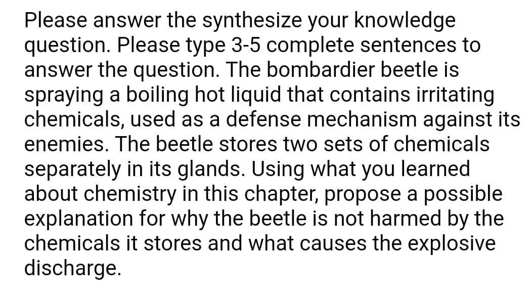 Please answer the synthesize your knowledge
question. Please type 3-5 complete sentences to
answer the question. The bombardier beetle is
spraying a boiling hot liquid that contains irritating
chemicals, used as a defense mechanism against its
enemies. The beetle stores two sets of chemicals
separately in its glands. Using what you learned
about chemistry in this chapter, propose a possible
explanation for why the beetle is not harmed by the
chemicals it stores and what causes the explosive
discharge.
