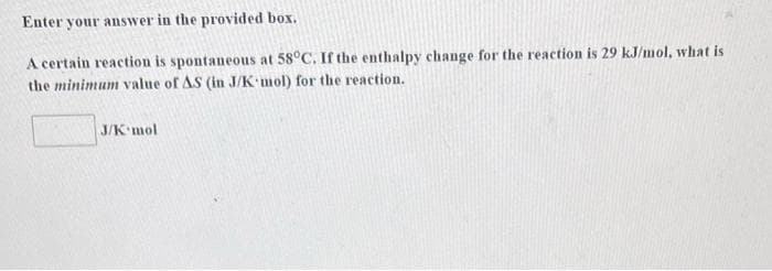 Enter your answer in the provided box.
A certain reaction is spontaneous at 58°C. If the enthalpy change for the reaction is 29 kJ/mol, what is
the minimum value of AS (in J/K mol) for the reaction.
J/K mol
