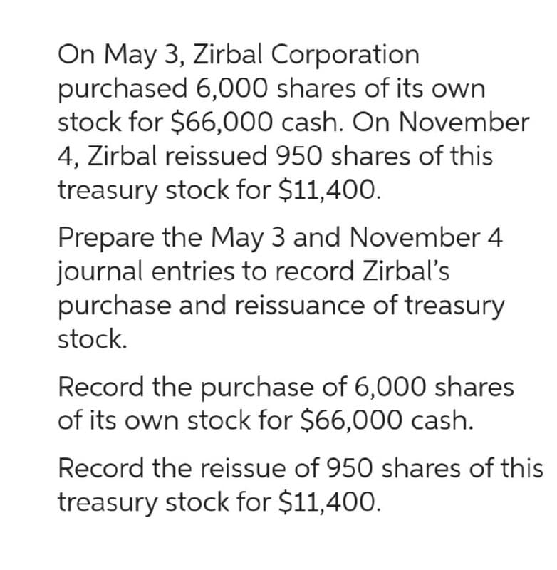 On May 3, Zirbal Corporation
purchased 6,000 shares of its own
stock for $66,000 cash. On November
4, Zirbal reissued 950 shares of this
treasury stock for $11,400.
Prepare the May 3 and November 4
journal entries to record Zirbal's
purchase and reissuance of treasury
stock.
Record the purchase of 6,000 shares
of its own stock for $66,000 cash.
Record the reissue of 950 shares of this
treasury stock for $11,400.