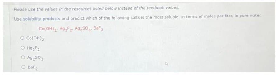 Please use the values in the resources listed below instead of the textbook values.
Use solubility products and predict which of the following salts is the most soluble, in terms of moles per liter, in pure water.
Co(OH)2. Hg₂F2, Ag₂503, BaF₂
O Co(OH)₂
O H9₂F2
O Ag₂50 s
O BaF₂