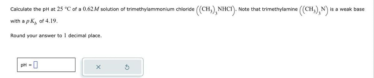 Calculate the pH at 25 °C of a 0.62 M solution of trimethylammonium chloride ((CH3)NHCI). Note that trimethylamine ((CH³)N) |
CH₂) N is a weak base
with a pK, of 4.19.
Round your answer to 1 decimal place.
pH = 0
X