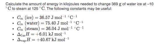 Calculate the amount of energy in kilojoules needed to change 369 g of water ice at –10
°C to steam at 125 °C. The following constants may be useful:
Cm (ice) = 36.57 J mol-1 °C-1
Cm (water) = 75.40 J mol-1 °C-1
Cm (steam) = 36.04 J mol-1 °C-1
Afus H = +6.01 kJ mol-1
Avap H = +40.67 kJ mol-
1
