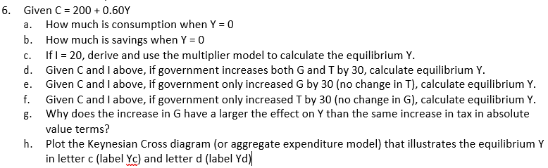 6. Given C = 200 + 0.60Y
How much is consumption when Y = 0
b. How much is savings when Y = 0
a.
с.
If I = 20, derive and use the multiplier model to calculate the equilibrium Y.
d. Given C and Ilabove, if government increases both G and T by 30, calculate equilibrium Y.
Given C and I above, if government only increased G by 30 (no change in T), calculate equilibrium Y.
Given C and I above, if government only increased T by 30 (no change in G), calculate equilibrium Y.
g. Why does the increase in G have a larger the effect on Y than the same increase in tax in absolute
е.
f.
value terms?
h. Plot the Keynesian Cross diagram (or aggregate expenditure model) that illustrates the equilibrium Y
in letter c (label Yc) and letter d (label Yd)
