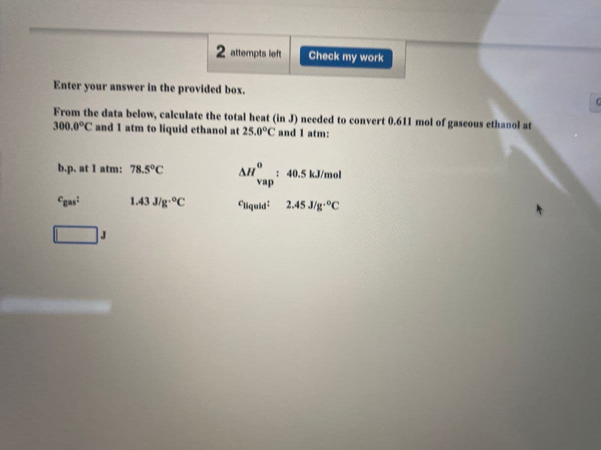 2 attempts left
Check my work
Enter your answer in the provided box.
From the data below, calculate the total heat (in J) needed to convert 0.611 mol of gaseous ethanol at
300.0°C and atm to liquid ethanol at 25.0°C and 1 atm:
b.p. at 1 atm: 78.5°C
AH" : 40.5 kJ/mol
vap
Cgas
1.43 J/g °C
Cliquid:
2.45 J/g °C
