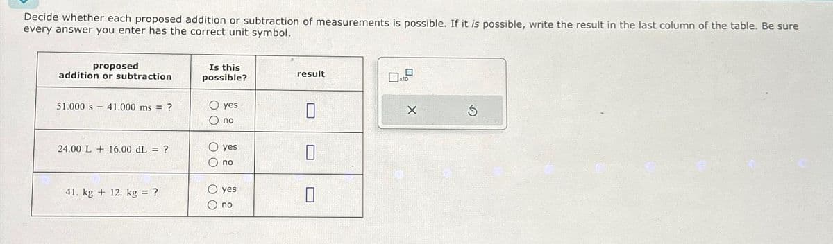 Decide whether each proposed addition or subtraction of measurements is possible. If it is possible, write the result in the last column of the table. Be sure
every answer you enter has the correct unit symbol.
proposed
addition or subtraction
51.000 s 41.000 ms?
24.00 L 16.00 dL = ?
41. kg + 12. kg = ?
Is this
possible?
O yes
O no
00
yes
no
O yes
no
result
0
0
X