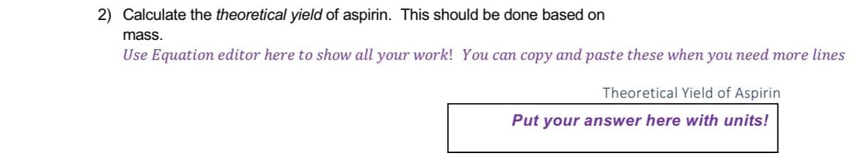 2) Calculate the theoretical yield of aspirin. This should be done based on
mass.
Use Equation editor here to show all your work! You can copy and paste these when you need more lines
Theoretical Yield of Aspirin
Put your answer here with units!