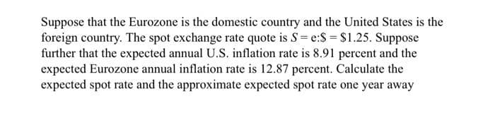 Suppose that the Eurozone is the domestic country and the United States is the
foreign country. The spot exchange rate quote is S=e:$ = $1.25. Suppose
further that the expected annual U.S. inflation rate is 8.91 percent and the
expected Eurozone annual inflation rate is 12.87 percent. Calculate the
expected spot rate and the approximate expected spot rate one year away