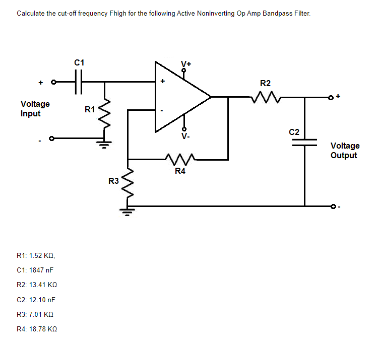 Calculate the cut-off frequency Fhigh for the following Active Noninverting Op Amp Bandpass Filter.
C1
V+
R2
Voltage
Input
R1
C2
V-
Voltage
Output
R4
R3
R1: 1.52 KO,
C1: 1847 nF
R2: 13.41 KO
C2: 12.10 nF
R3: 7.01 KO
R4: 18.78 KO
