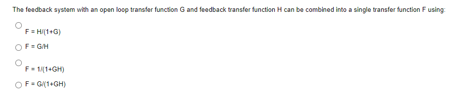 The feedback system with an open loop transfer function G and feedback transfer function H can be combined into a single transfer function F using:
F = H/(1+G)
F = G/H
F = 1/(1+GH)
F = G/(1+GH)
