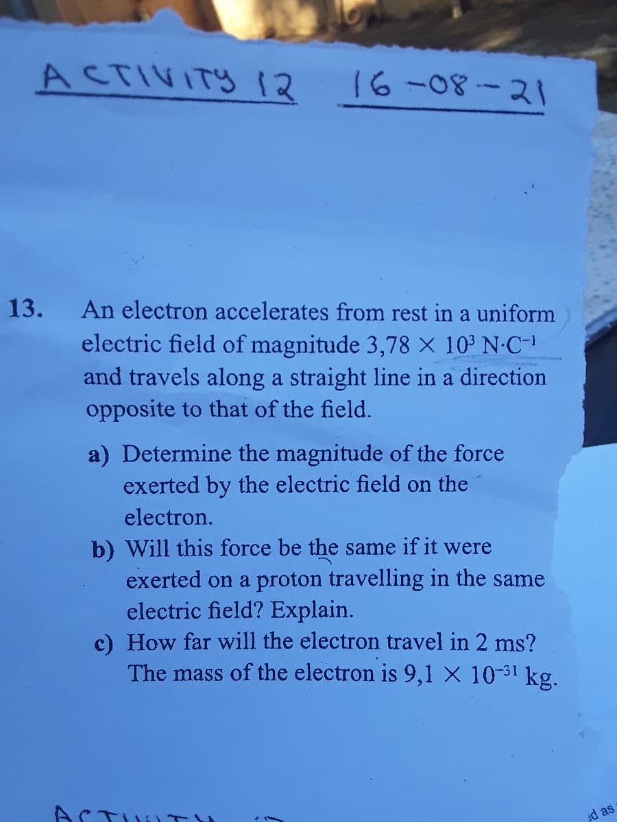 ACTIVITY 12
16-08-21
13.
An electron accelerates from rest in a uniform
electric field of magnitude 3,78 X 103 N-C-
and travels along a straight line in a direction
opposite to that of the field.
a) Determine the magnitude of the force
exerted by the electric field on the
electron.
b) Will this force be the same if it were
exerted on a proton travelling in the same
electric field? Explain.
c) How far will the electron travel in 2 ms?
The mass of the electron is 9,1 X 10-31 kg.
ACTU
ed as
