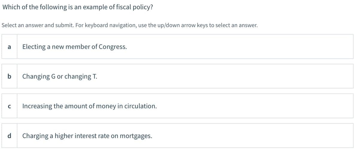 Which of the following is an example of fiscal policy?
Select an answer and submit. For keyboard navigation, use the up/down arrow keys to select an answer.
a
Electing a new member of Congress.
Changing G or changing T.
C
Increasing the amount of money in circulation.
d
Charging a higher interest rate on mortgages.
