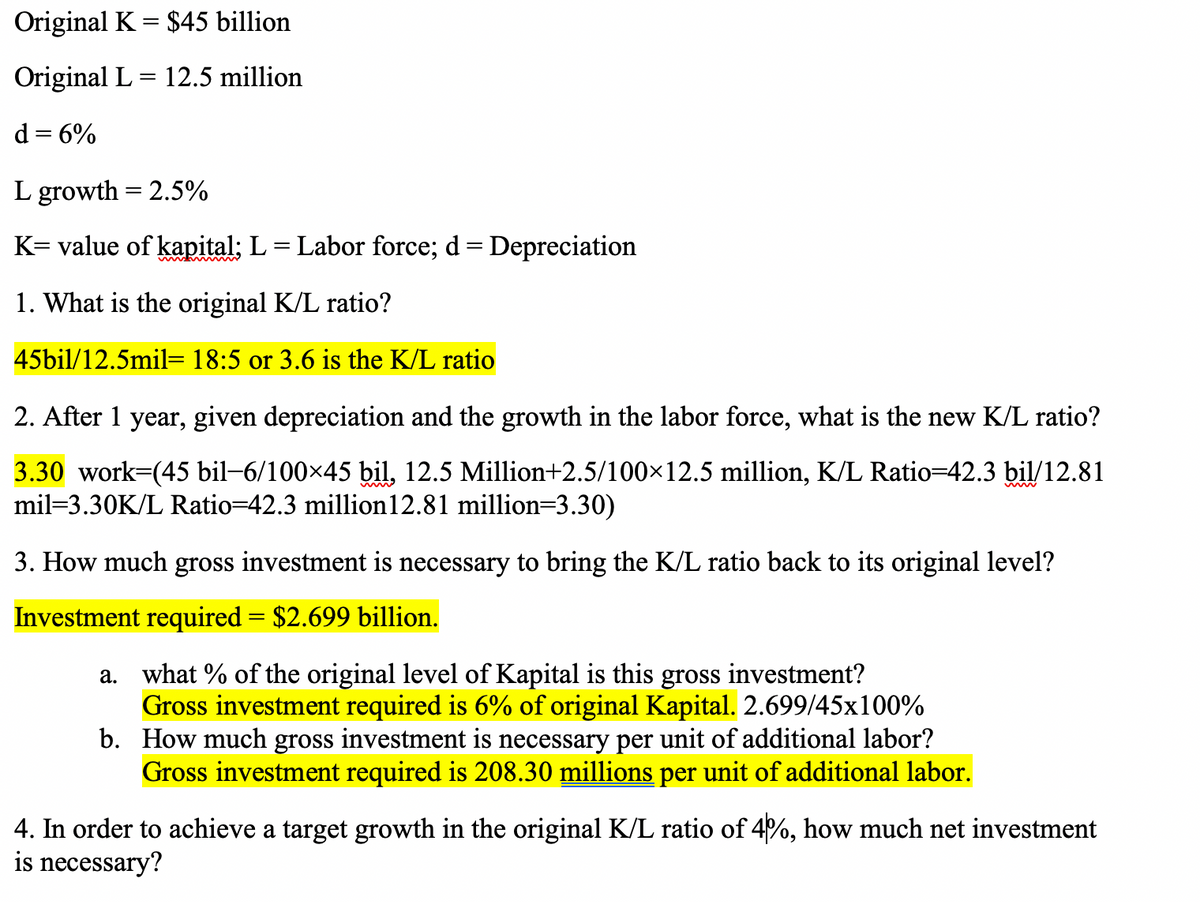Original K = $45 billion
Original L = 12.5 million
d = 6%
L growth = 2.5%
K= value of kapital; L= Labor force; d= Depreciation
1. What is the original K/L ratio?
45bil/12.5mil= 18:5 or 3.6 is the K/L ratio
2. After 1 year, given depreciation and the growth in the labor force, what is the new K/L ratio?
3.30 work-(45 bil-6/100x45 bil, 12.5 Million+2.5/100×12.5 million, K/L Ratio=42.3 bil/12.81
mil=3.30K/L Ratio=42.3 million12.81 million=3.30)
3. How much gross investment is necessary to bring the K/L ratio back to its original level?
Investment required = $2.699 billion.
a. what % of the original level of Kapital is this gross investment?
Gross investment required is 6% of original Kapital. 2.699/45x100%
b. How much gross investment is necessary per unit of additional labor?
Gross investment required is 208.30 millions per unit of additional labor.
4. In order to achieve a target growth in the original K/L ratio of 4%, how much net investment
is necessary?
