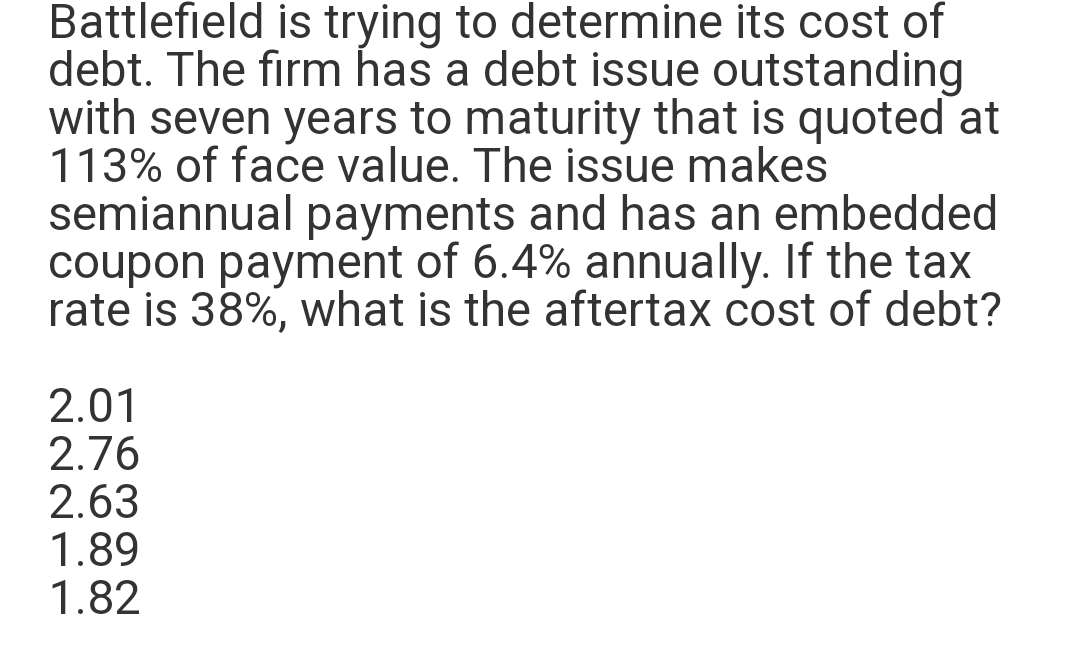 Battlefield is trying to determine its cost of
debt. The firm has a debt issue outstanding
with seven years to maturity that is quoted at
113% of face value. The issue makes
semiannual payments and has an embedded
coupon payment of 6.4% annually. If the tax
rate is 38%, what is the aftertax cost of debt?
2.01
2.76
2.63
1.89
1.82
