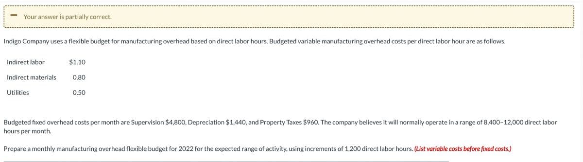 Your answer is partially correct.
Indigo Company uses a flexible budget for manufacturing overhead based on direct labor hours. Budgeted variable manufacturing overhead costs per direct labor hour are as follows.
Indirect labor
Indirect materials
Utilities
$1.10
0.80
0.50
Budgeted fixed overhead costs per month are Supervision $4,800, Depreciation $1,440, and Property Taxes $960. The company believes it will normally operate in a range of 8,400-12,000 direct labor
hours per month.
Prepare a monthly manufacturing overhead flexible budget for 2022 for the expected range of activity, using increments of 1,200 direct labor hours. (List variable costs before fixed costs.)