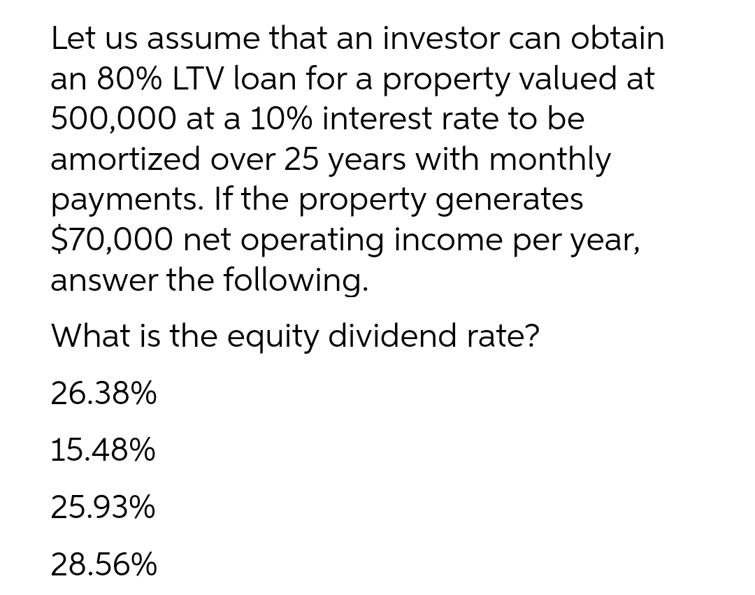 Let us assume that an investor can obtain
an 80% LTV loan for a property valued at
500,000 at a 10% interest rate to be
amortized over 25 years with monthly
payments. If the property generates
$70,000 net operating income per year,
answer the following.
What is the equity dividend rate?
26.38%
15.48%
25.93%
28.56%