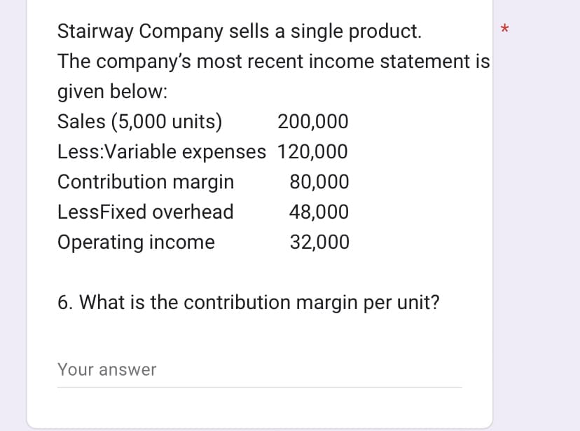Stairway Company sells a single product.
The company's most recent income statement is
given below:
Sales (5,000 units)
200,000
Less:Variable expenses 120,000
Contribution margin
80,000
LessFixed overhead
48,000
Operating income
32,000
6. What is the contribution margin per unit?
Your answer