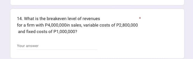 14. What is the breakeven level of revenues
for a firm with P4,000,000in sales, variable costs of P2,800,000
and fixed costs of P1,000,000?
Your answer