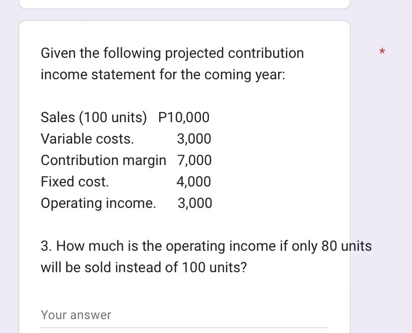 Given the following projected contribution
income statement for the coming year:
Sales (100 units) P10,000
Variable costs.
3,000
Contribution margin 7,000
Fixed cost.
4,000
Operating income.
3,000
3. How much is the operating income if only 80 units
will be sold instead of 100 units?
Your answer
