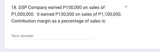 18. DSP Company earned P100,000 on sales of
P1,000,000. It earned P130,000 on sales of P1,100,000.
margin as a percentage of sales is:
Contribution
Your answer
