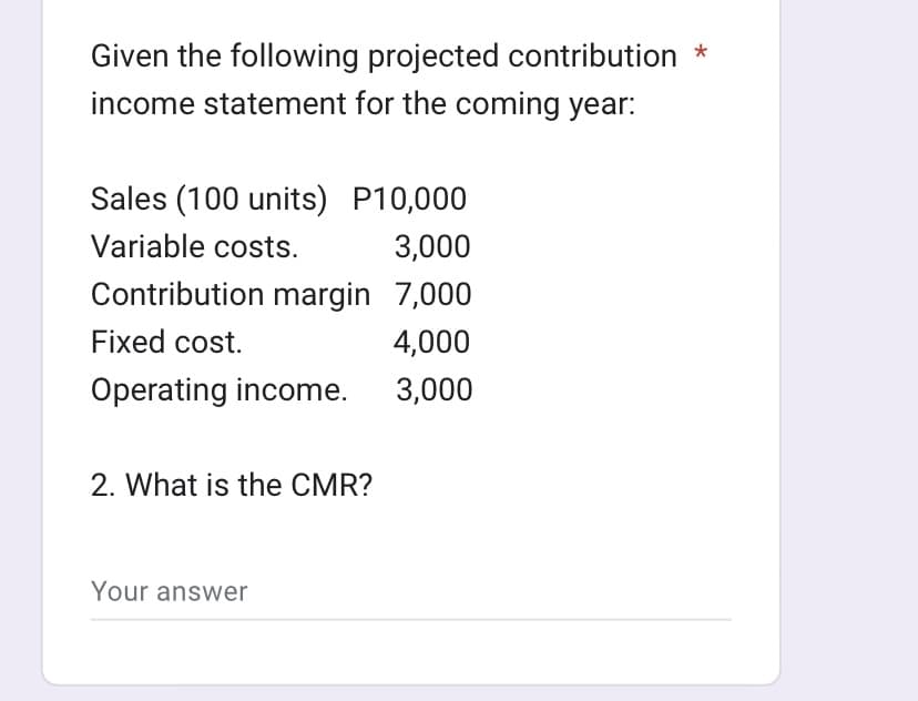 Given the following projected contribution *
income statement for the coming year:
Sales (100 units) P10,000
Variable costs.
3,000
Contribution margin 7,000
Fixed cost.
4,000
Operating income.
3,000
2. What is the CMR?
Your answer