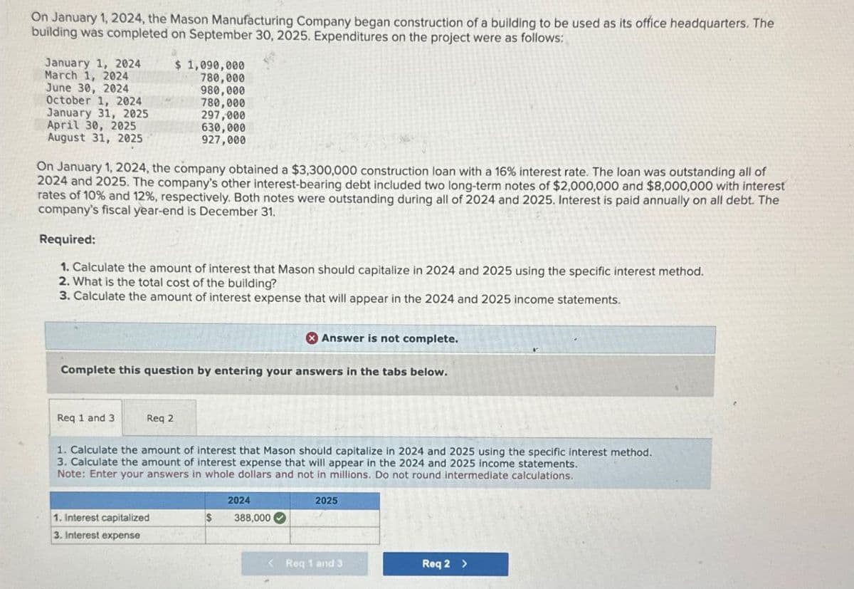 On January 1, 2024, the Mason Manufacturing Company began construction of a building to be used as its office headquarters. The
building was completed on September 30, 2025. Expenditures on the project were as follows:
January 1, 2024
March 1, 2024
$ 1,090,000
780,000
June 30, 2024
980,000
October 1, 2024
780,000
January 31, 2025
297,000
April 30, 2025
630,000
August 31, 2025
927,000
On January 1, 2024, the company obtained a $3,300,000 construction loan with a 16% interest rate. The loan was outstanding all of
2024 and 2025. The company's other interest-bearing debt included two long-term notes of $2,000,000 and $8,000,000 with interest
rates of 10% and 12%, respectively. Both notes were outstanding during all of 2024 and 2025. Interest is paid annually on all debt. The
company's fiscal year-end is December 31.
Required:
1. Calculate the amount of interest that Mason should capitalize in 2024 and 2025 using the specific interest method.
2. What is the total cost of the building?
3. Calculate the amount of interest expense that will appear in the 2024 and 2025 income statements.
Answer is not complete.
Complete this question by entering your answers in the tabs below.
Req 1 and 3
Req 2
1. Calculate the amount of interest that Mason should capitalize in 2024 and 2025 using the specific interest method.
3. Calculate the amount of interest expense that will appear in the 2024 and 2025 income statements.
Note: Enter your answers in whole dollars and not in millions. Do not round intermediate calculations.
2024
1. Interest capitalized
$
388,000
3. Interest expense
2025
<Req 1 and 3
Req 2 >