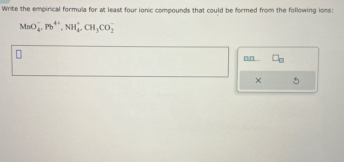 Write the empirical formula for at least four ionic compounds that could be formed from the following ions:
MnO, Pb, NH, CH₂CO₂
☐
0,0,...
G