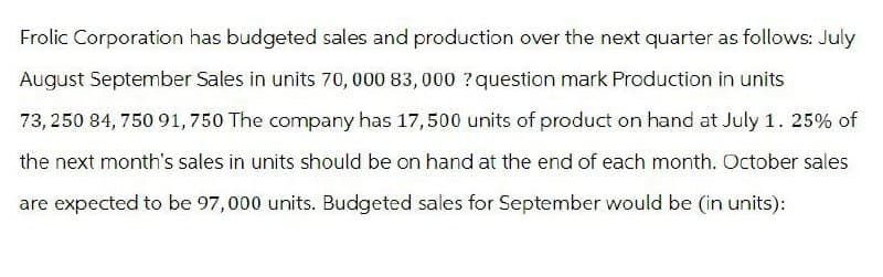 Frolic Corporation has budgeted sales and production over the next quarter as follows: July
August September Sales in units 70,000 83,000? question mark Production in units
73,250 84, 750 91,750 The company has 17,500 units of product on hand at July 1. 25% of
the next month's sales in units should be on hand at the end of each month. October sales
are expected to be 97,000 units. Budgeted sales for September would be (in units):