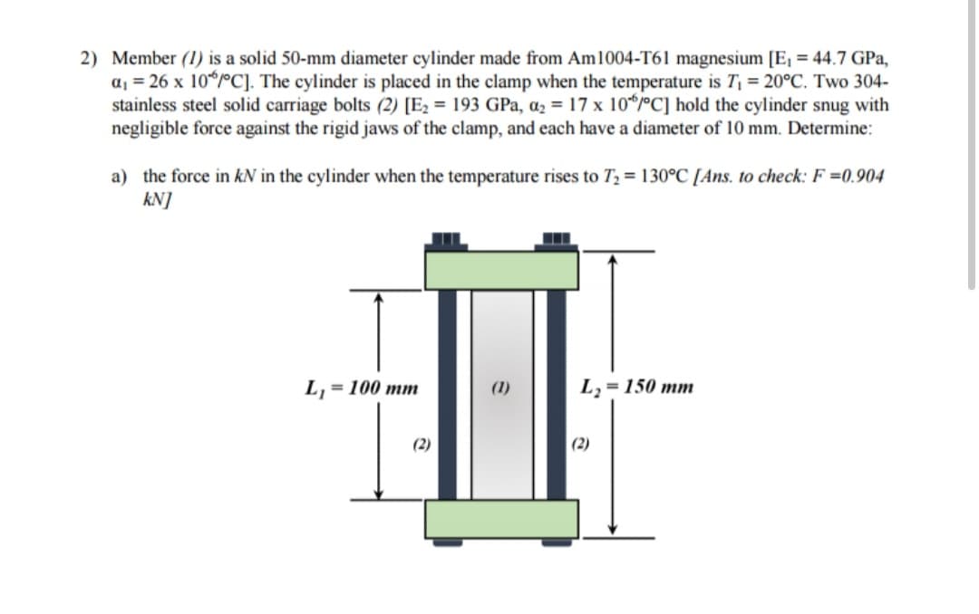 2) Member (1) is a solid 50-mm diameter cylinder made from Am1004-T61 magnesium [E₁ = 44.7 GPa,
a₁ = 26 x 10°C]. The cylinder is placed in the clamp when the temperature is T₁ = 20°C. Two 304-
stainless steel solid carriage bolts (2) [E₂ = 193 GPa, a₂ = 17 x 10°C] hold the cylinder snug with
negligible force against the rigid jaws of the clamp, and each have a diameter of 10 mm. Determine:
a) the force in KN in the cylinder when the temperature rises to T₂ = 130°C [Ans. to check: F =0.904
kN]
L₁ = 100 mm
(2)
(1)
L₂ = 150 mm
(2)