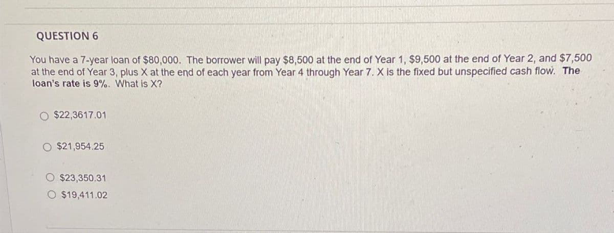QUESTION 6
You have a 7-year loan of $80,000. The borrower will pay $8,500 at the end of Year 1, $9,500 at the end of Year 2, and $7,500
at the end of Year 3, plus X at the end of each year from Year 4 through Year 7. X is the fixed but unspecified cash flow. The
loan's rate is 9%. What is X?
O $22,3617.01
O $21,954.25
$23,350.31
O $19,411.02