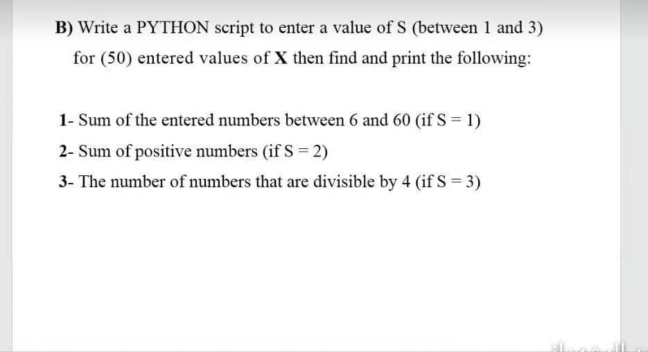B) Write a PYTHON script to enter a value of S (between 1 and 3)
for (50) entered values of X then find and print the following:
1- Sum of the entered numbers between 6 and 60 (if S = 1)
2- Sum of positive numbers (ifS = 2)
3- The number of numbers that are divisible by 4 (if S = 3)
%3D
