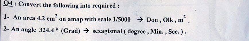 Q4: Convert the following into required:
1- An area 4.2 cm“ on amap with scale 1/5000 > Don , Olk, m".
2- An angle 324.4 (Grad) → sexagismal ( degree, Min. , Sec.).
