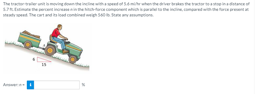 The tractor-trailer unit is moving down the incline with a speed of 5.6 mi/hr when the driver brakes the tractor to a stop in a distance of
5.7 ft. Estimate the percent increasenin the hitch-force component which is parallel to the incline, compared with the force present at
steady speed. The cart and its load combined weigh 560 Ib. State any assumptions.
6.
15
Answer:n =

