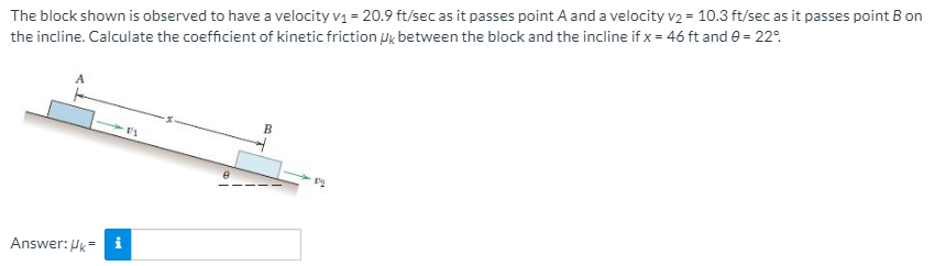 The block shown is observed to have a velocity v1 = 20.9 ft/sec as it passes point A and a velocity v2 = 10.3 ft/sec as it passes point B on
the incline. Calculate the coefficient of kinetic friction Pk between the block and the incline if x = 46 ft and e = 22°.
Answer: Pk= i
