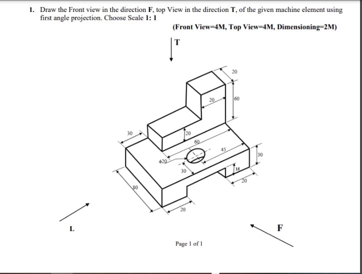 1. Draw the Front view in the direction F, top View in the direction T, of the given machine element using
first angle projection. Choose Scale 1: 1
(Front View=4M, Top View=4M, Dimensioning=2M)
|T
20
20
60
30
20
60
45
20
30
20
L
F
Page 1 of 1
