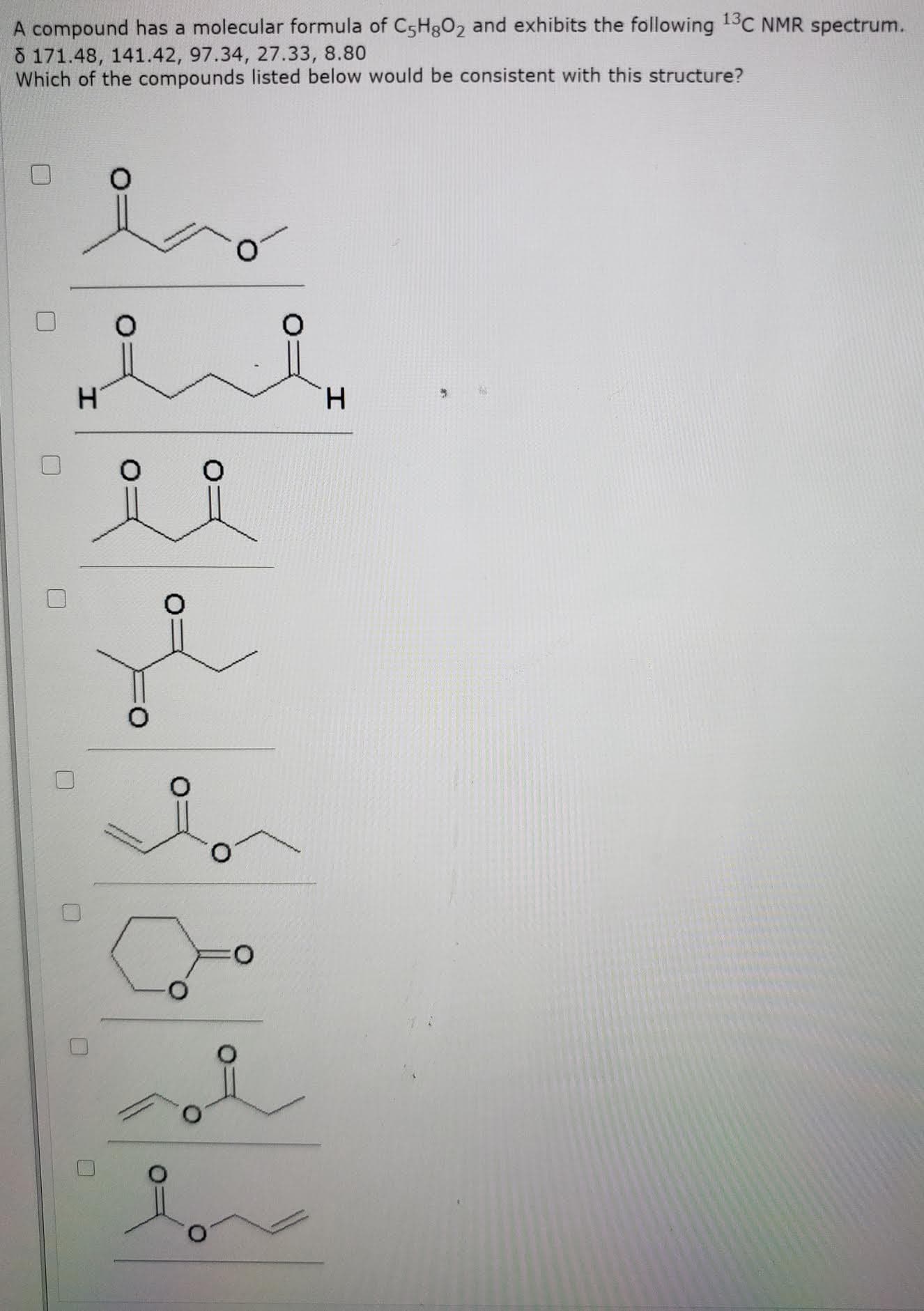 A compound has a molecular formula of C5H802 and exhibits the following 13C NMR spectrum.
8 171.48, 141.42, 97.34, 27.33, 8.80
Which of the compounds listed below would be consistent with this structure?
