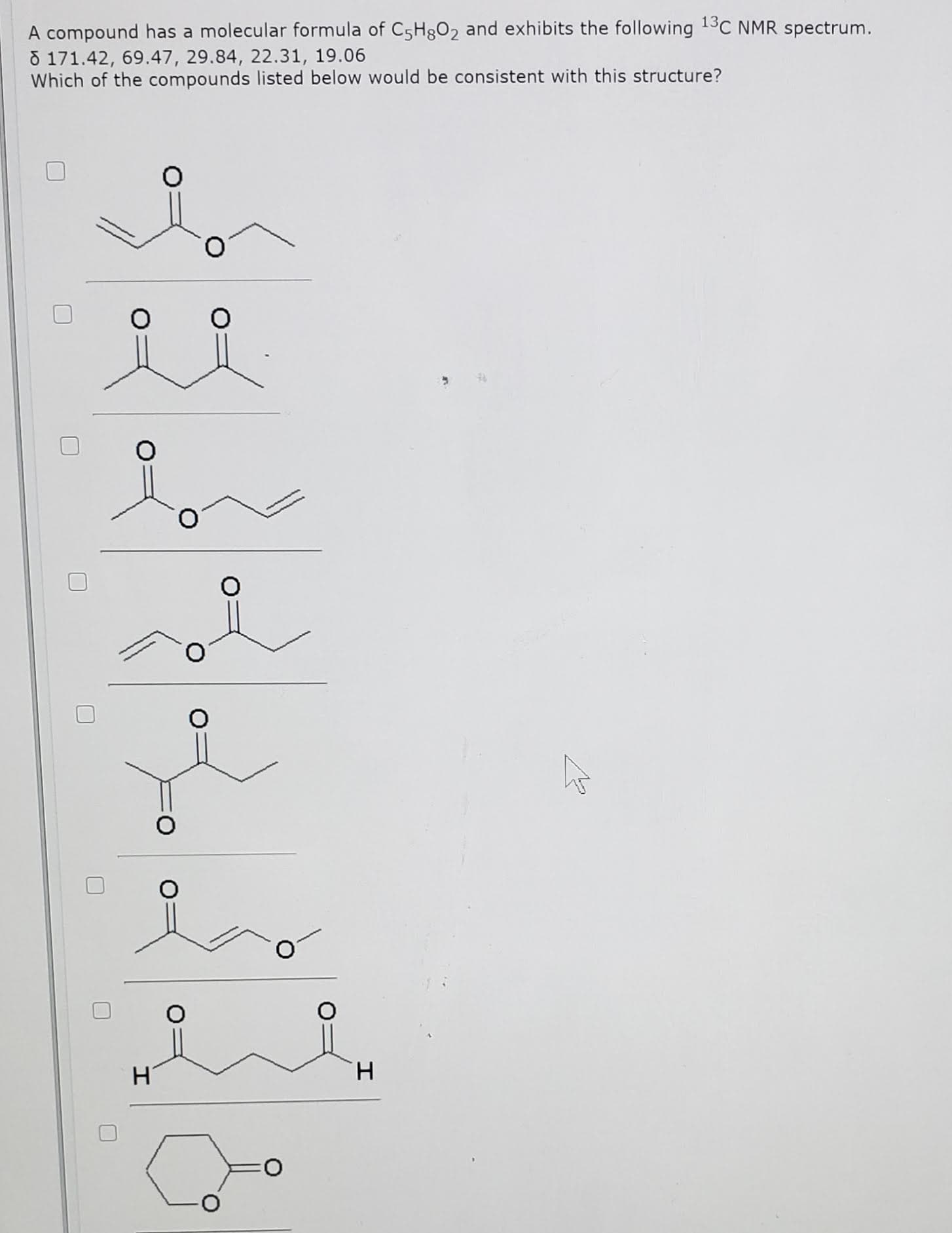 A compound has a molecular formula of C5H802 and exhibits the following 13C NMR spectrum.
8 171.42, 69.47, 29.84, 22.31, 19.06
Which of the compounds listed below would be consistent with this structure?
