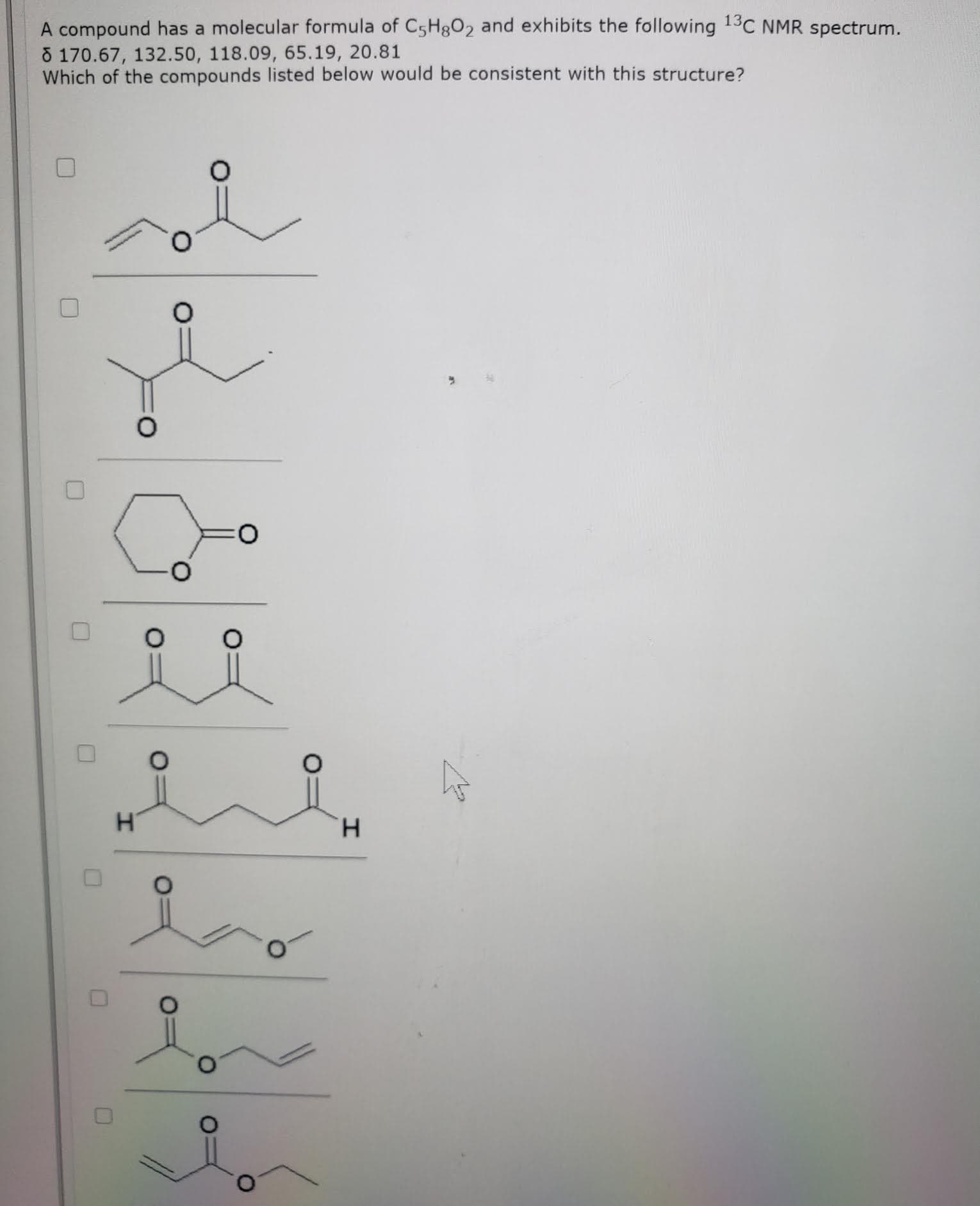A compound has a molecular formula of C5H3O2 and exhibits the following 13C NMR spectrum.
8 170.67, 132.50, 118.09, 65.19, 20.81
Which of the compounds listed below would be consistent with this structure?
H.
