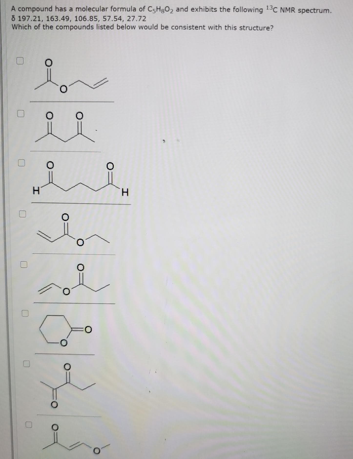 A compound has a molecular formula of C5H8O2 and exhibits the following 13C NMR spectrum.
õ 197.21, 163.49, 106.85, 57.54, 27.72
Which of the compounds listed below would be consistent with this structure?
H.
